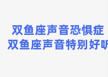 双鱼座声音恐惧症 双鱼座声音特别好听